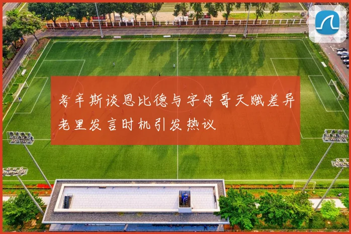 考辛斯谈恩比德与字母哥天赋差异老里发言时机引发热议