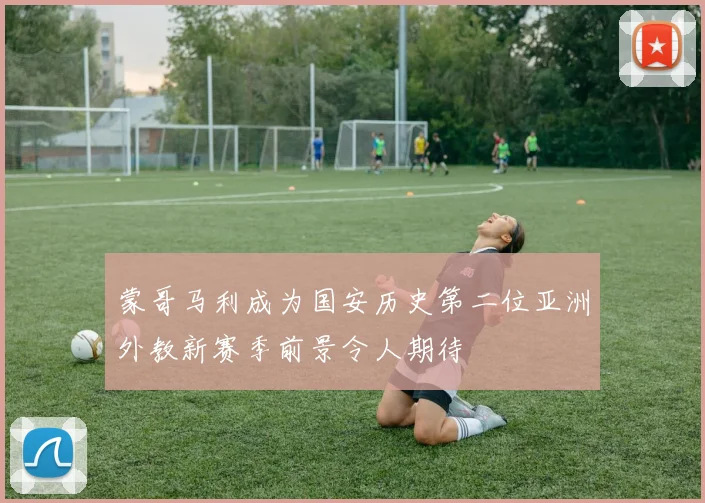 蒙哥马利成为国安历史第二位亚洲外教新赛季前景令人期待