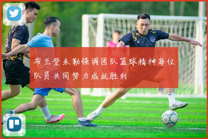 布兰登米勒强调团队篮球精神每位队员共同努力成就胜利