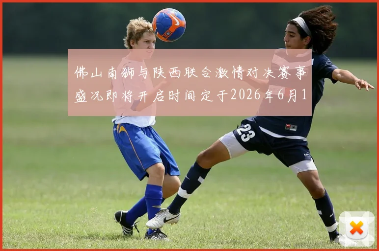 佛山南狮与陕西联合激情对决赛事盛况即将开启时间定于2026年6月14日周日晚上七点半