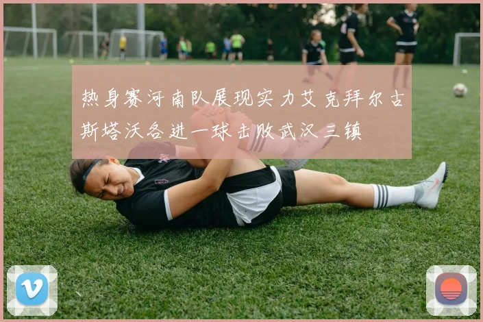 热身赛河南队展现实力艾克拜尔古斯塔沃各进一球击败武汉三镇
