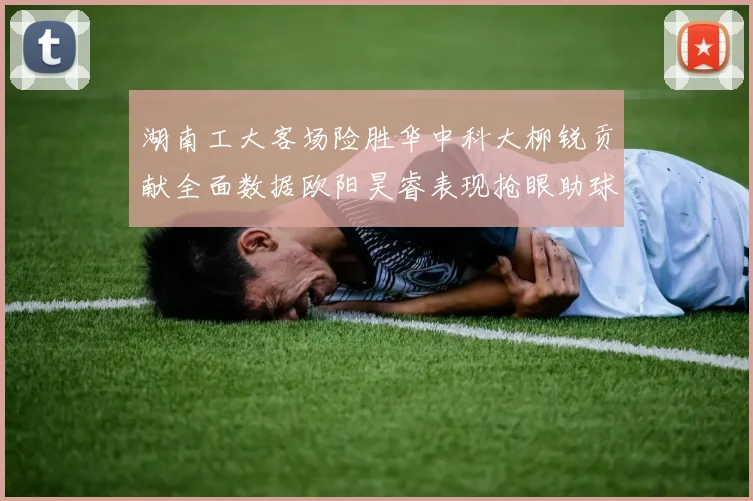 湖南工大客场险胜华中科大柳锐贡献全面数据欧阳昊睿表现抢眼助球队取胜