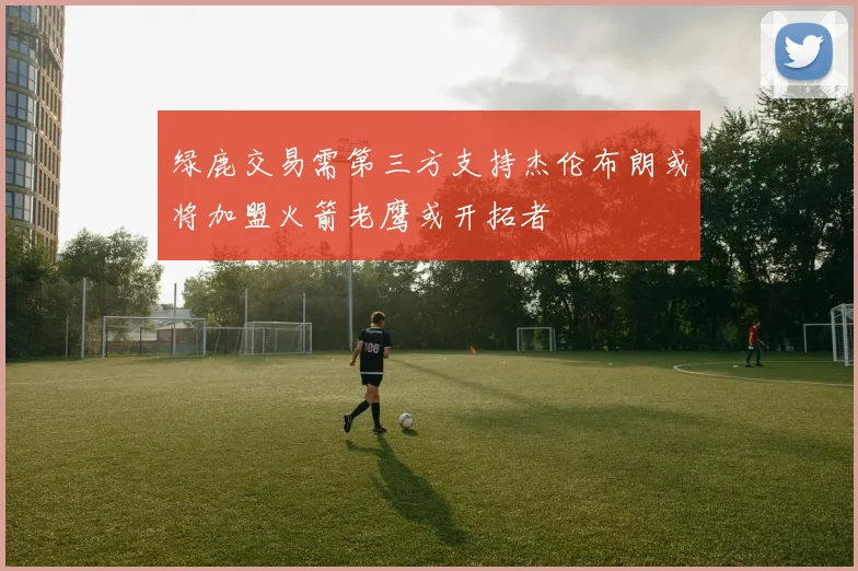 绿鹿交易需第三方支持杰伦布朗或将加盟火箭老鹰或开拓者