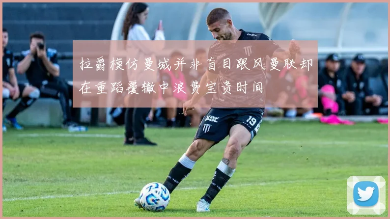 拉爵模仿曼城并非盲目跟风曼联却在重蹈覆辙中浪费宝贵时间