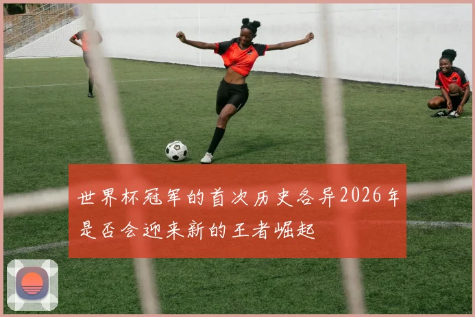 世界杯冠军的首次历史各异2026年是否会迎来新的王者崛起