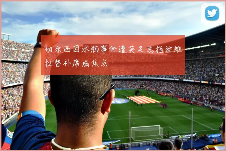 切尔西因水瓶事件遭英足总指控维拉替补席成焦点