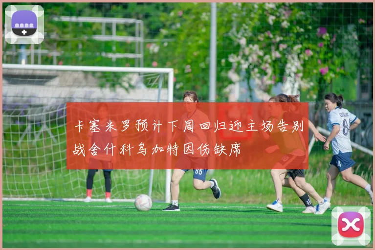 卡塞米罗预计下周回归迎主场告别战舍什科乌加特因伤缺席