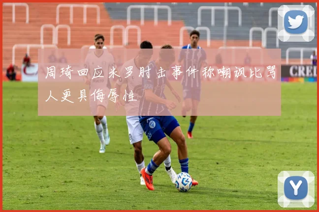 周琦回应米罗肘击事件称嘲讽比骂人更具侮辱性