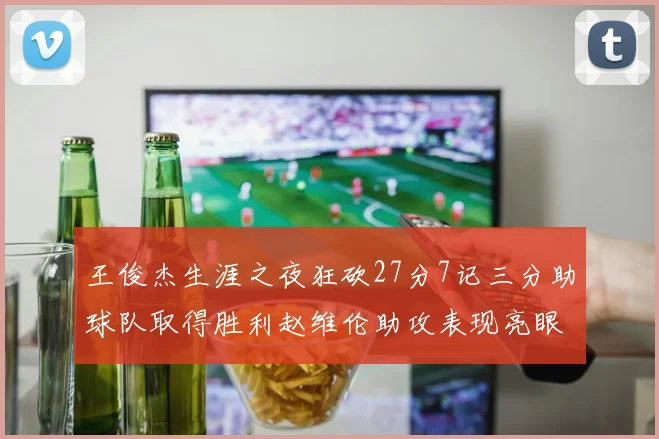 王俊杰生涯之夜狂砍27分7记三分助球队取得胜利赵维伦助攻表现亮眼