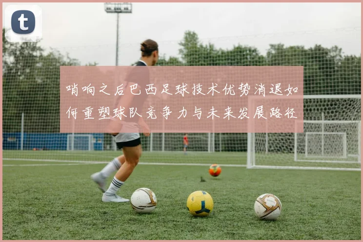 哨响之后巴西足球技术优势消退如何重塑球队竞争力与未来发展路径