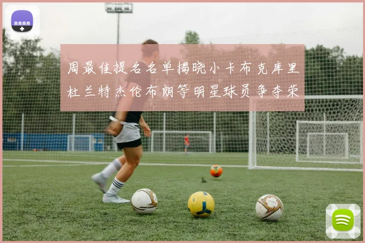 周最佳提名名单揭晓小卡布克库里杜兰特杰伦布朗等明星球员争夺荣誉