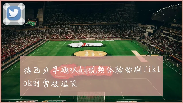 梅西分享趣味AI视频体验称刷Tiktok时常被逗笑