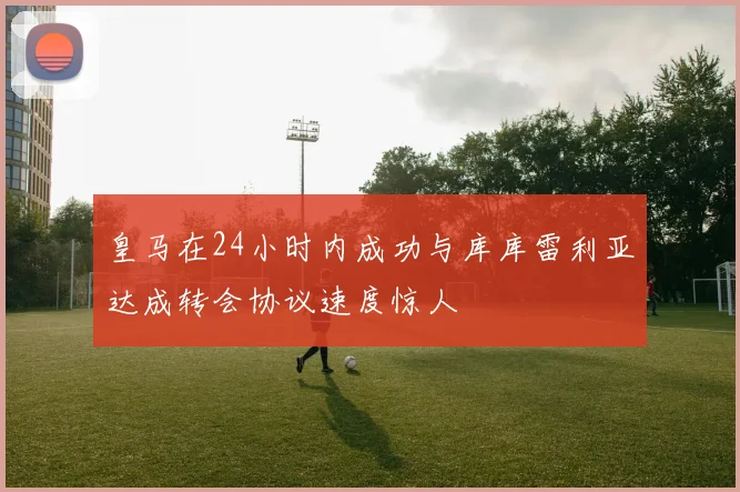 皇马在24小时内成功与库库雷利亚达成转会协议速度惊人
