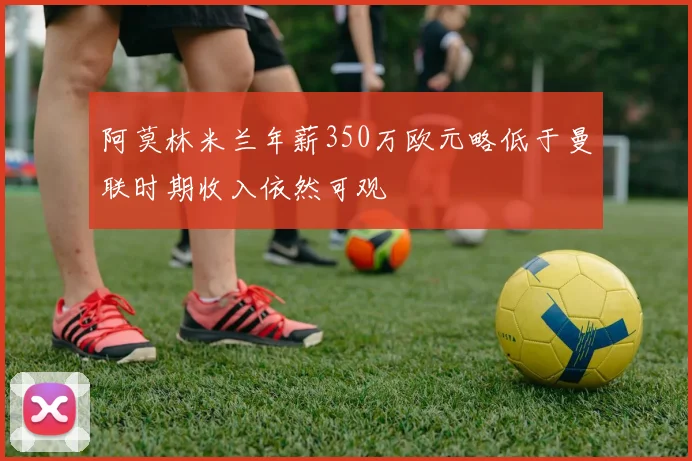 阿莫林米兰年薪350万欧元略低于曼联时期收入依然可观