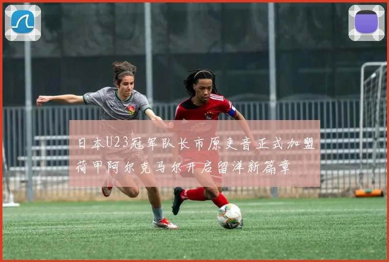 日本U23冠军队长市原吏音正式加盟荷甲阿尔克马尔开启留洋新篇章