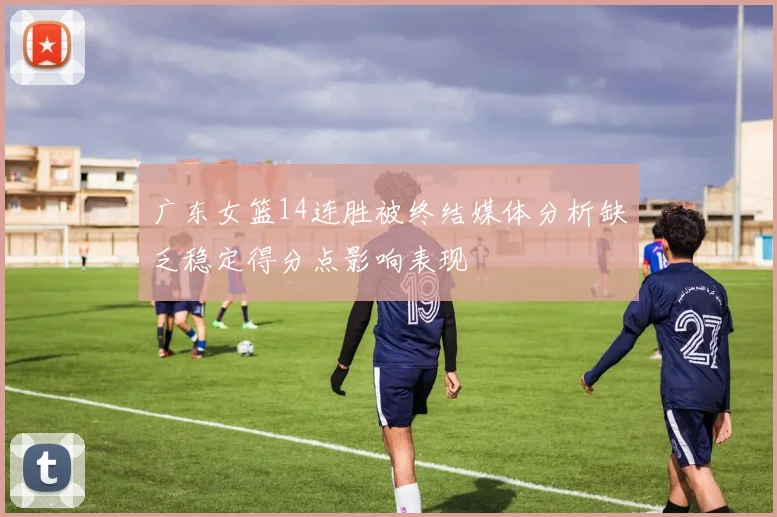 广东女篮14连胜被终结媒体分析缺乏稳定得分点影响表现