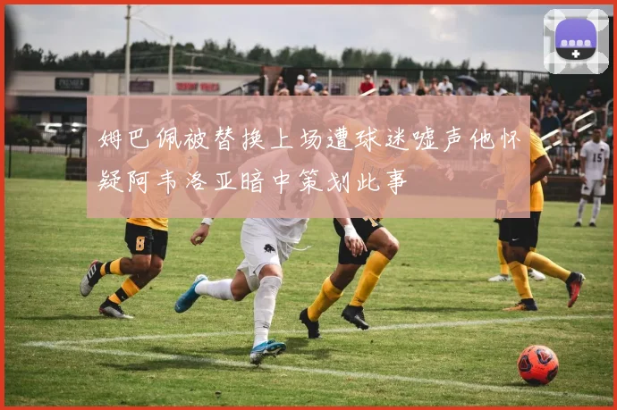 姆巴佩被替换上场遭球迷嘘声他怀疑阿韦洛亚暗中策划此事