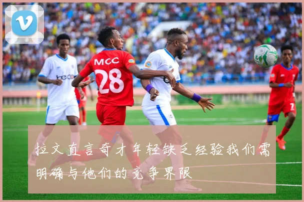 拉文直言奇才年轻缺乏经验我们需明确与他们的竞争界限