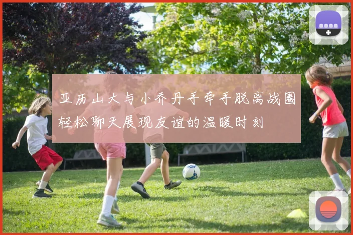 亚历山大与小乔丹手牵手脱离战圈轻松聊天展现友谊的温暖时刻